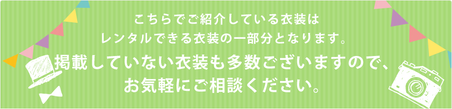 こちらでご紹介している衣装はレンタルできる衣装の一部分となります。掲載していない衣装も多数ございますので、お気軽にご相談ください。